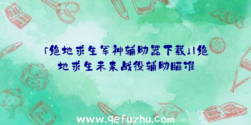 「绝地求生军神辅助器下载」|绝地求生未来战役辅助瞄准